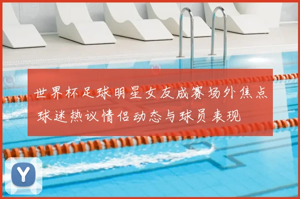 世界杯足球明星女友成赛场外焦点 球迷热议情侣动态与球员表现