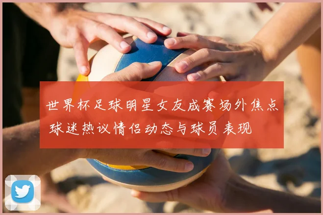 世界杯足球明星女友成赛场外焦点 球迷热议情侣动态与球员表现
