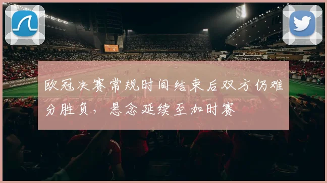 欧冠决赛常规时间结束后双方仍难分胜负，悬念延续至加时赛