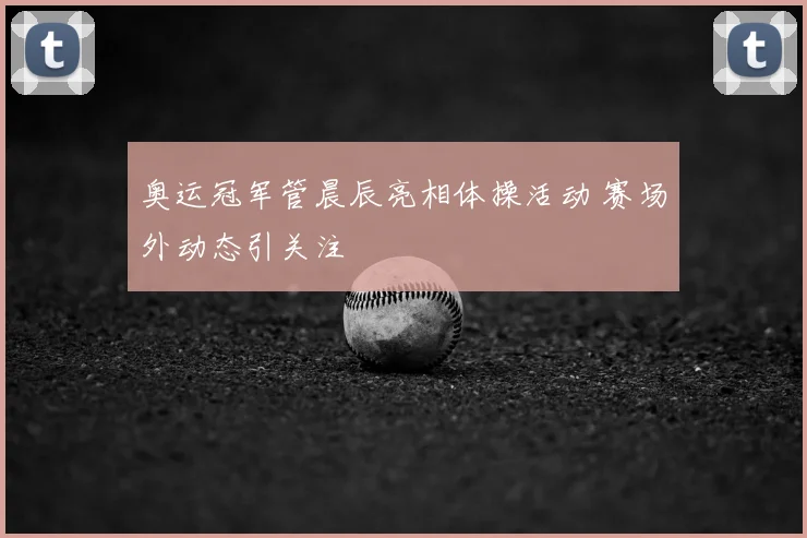 奥运冠军管晨辰亮相体操活动 赛场外动态引关注