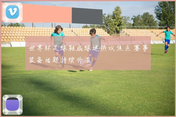 世界杯足球鞋成球迷热议焦点 赛事装备话题持续升温