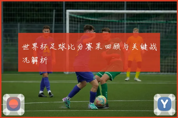 世界杯足球比分赛果回顾与关键战况解析