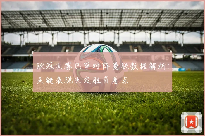 欧冠决赛巴萨对阵曼联数据解析：关键表现决定胜负看点