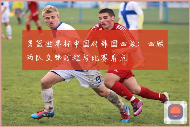 男篮世界杯中国对韩国回放：回顾两队交锋过程与比赛看点