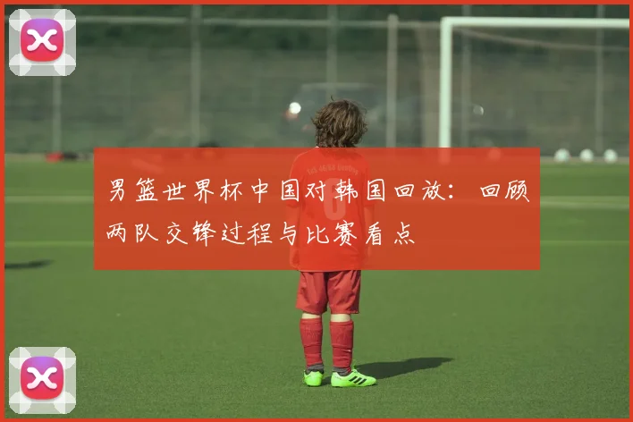 男篮世界杯中国对韩国回放：回顾两队交锋过程与比赛看点