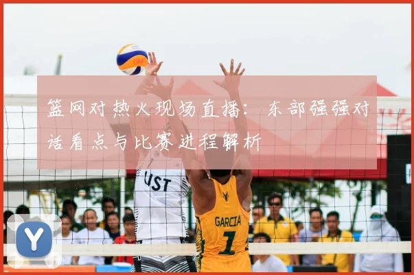 篮网对热火现场直播:东部强强对话看点与比赛进程解析