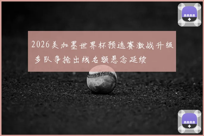 2026美加墨世界杯预选赛激战升级 多队争抢出线名额悬念延续