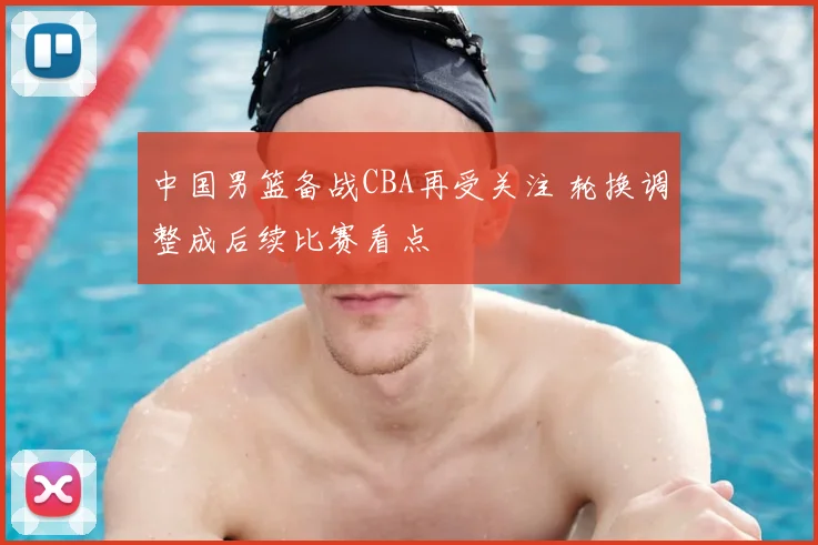 中国男篮备战CBA再受关注 轮换调整成后续比赛看点