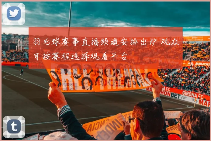 羽毛球赛事直播频道安排出炉 观众可按赛程选择观看平台