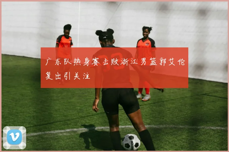 广东队热身赛击败浙江男篮郭艾伦复出引关注