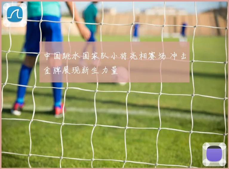 中国跳水国家队小将亮相赛场 冲击金牌展现新生力量