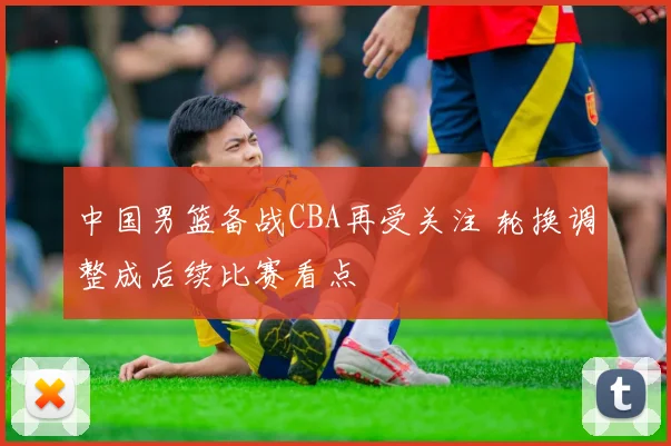 中国男篮备战CBA再受关注 轮换调整成后续比赛看点