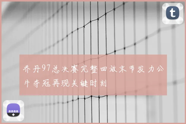 乔丹97总决赛完整回放末节发力公牛夺冠再现关键时刻