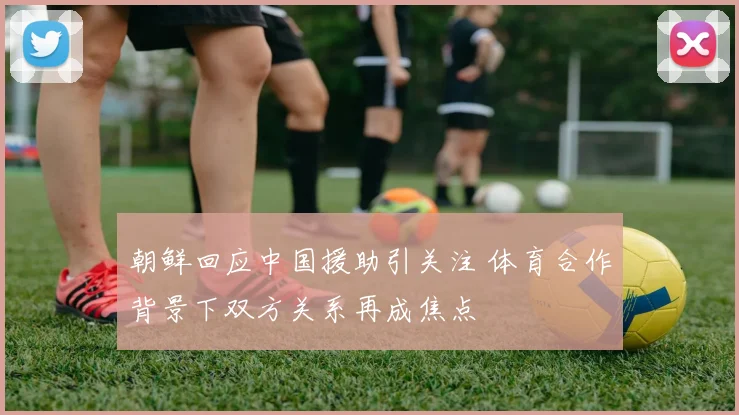 朝鲜回应中国援助引关注 体育合作背景下双方关系再成焦点