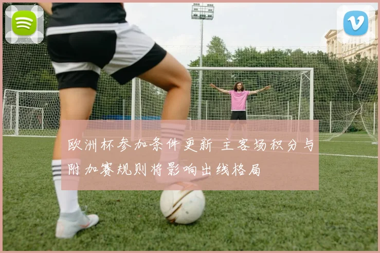 欧洲杯参加条件更新 主客场积分与附加赛规则将影响出线格局