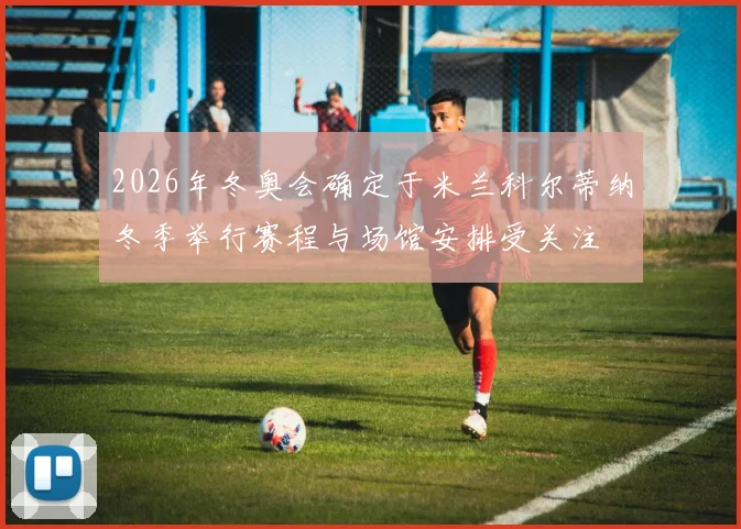 2026年冬奥会确定于米兰科尔蒂纳冬季举行赛程与场馆安排受关注