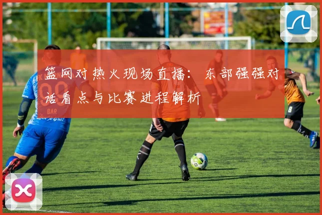篮网对热火现场直播:东部强强对话看点与比赛进程解析