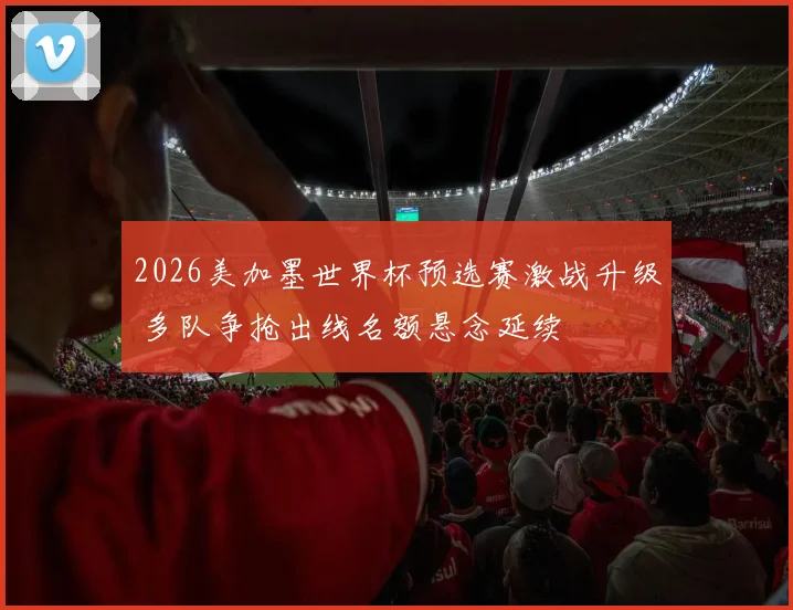 2026美加墨世界杯预选赛激战升级 多队争抢出线名额悬念延续