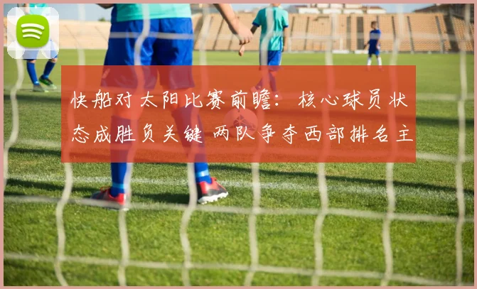 快船对太阳比赛前瞻：核心球员状态成胜负关键 两队争夺西部排名主动权