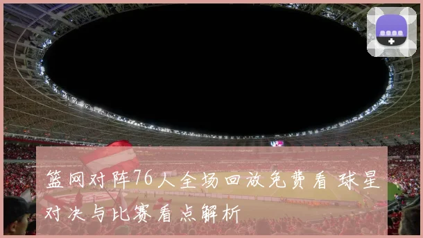 篮网对阵76人全场回放免费看 球星对决与比赛看点解析