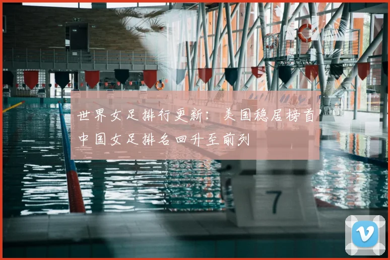 世界女足排行更新：美国稳居榜首中国女足排名回升至前列