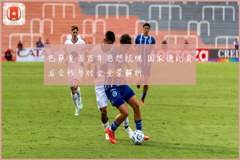 巴萨皇马百年恩怨梳理 国家德比背后合作与对立全景解析