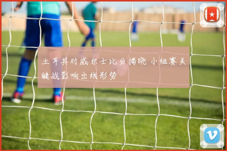 土耳其对威尔士比分揭晓 小组赛关键战影响出线形势