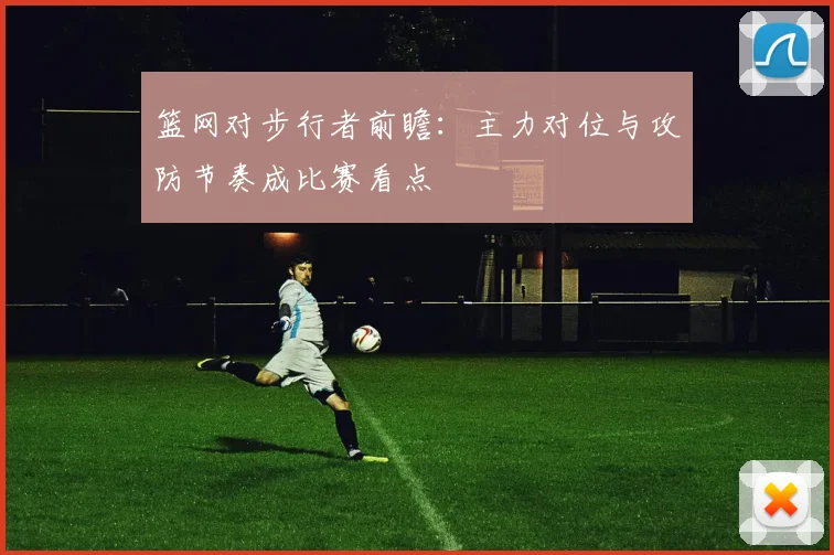 篮网对步行者前瞻:主力对位与攻防节奏成比赛看点