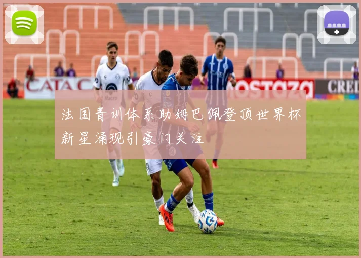 法国青训体系助姆巴佩登顶世界杯新星涌现引豪门关注