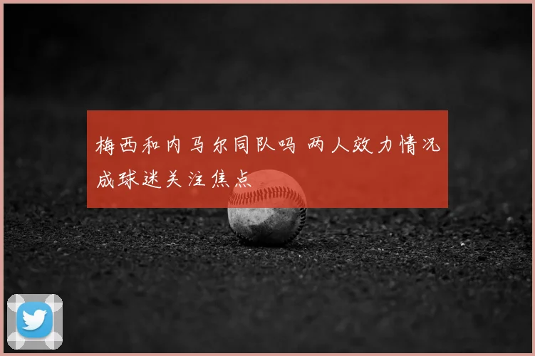 梅西和内马尔同队吗 两人效力情况成球迷关注焦点