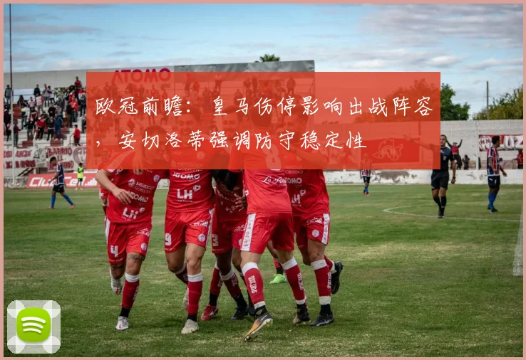 欧冠前瞻:皇马伤停影响出战阵容,安切洛蒂强调防守稳定性