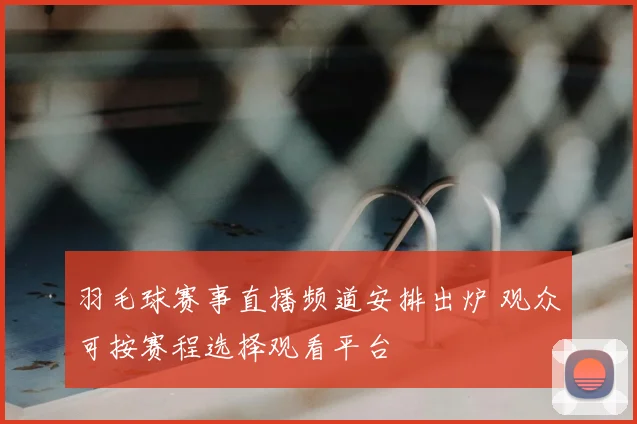 羽毛球赛事直播频道安排出炉 观众可按赛程选择观看平台