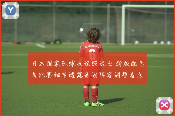 日本国家队球衣谍照流出 新版配色与比赛细节透露备战阵容调整看点