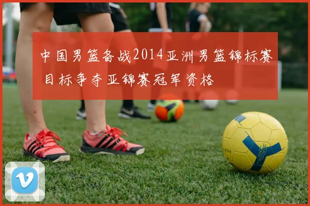 中国男篮备战2014亚洲男篮锦标赛 目标争夺亚锦赛冠军资格