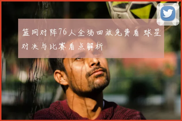 篮网对阵76人全场回放免费看 球星对决与比赛看点解析