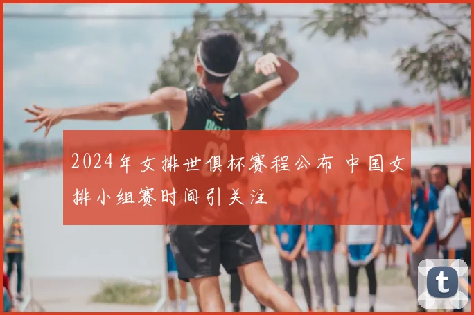 2024年女排世俱杯赛程公布 中国女排小组赛时间引关注