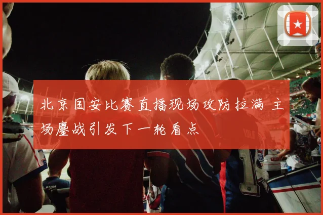 北京国安比赛直播现场攻防拉满 主场鏖战引发下一轮看点