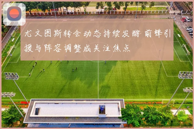 尤文图斯转会动态持续发酵 前锋引援与阵容调整成关注焦点