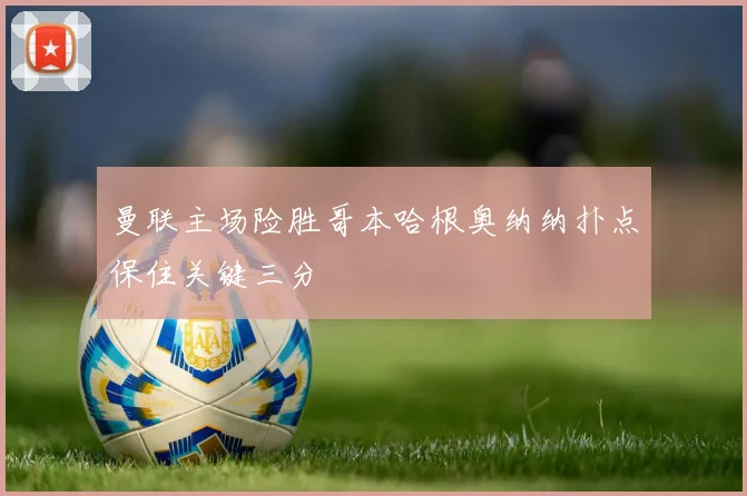 曼联主场险胜哥本哈根奥纳纳扑点保住关键三分