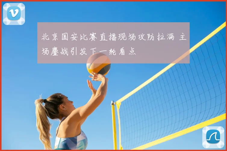 北京国安比赛直播现场攻防拉满 主场鏖战引发下一轮看点