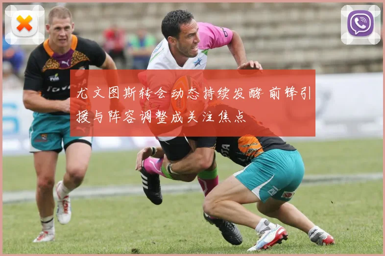 尤文图斯转会动态持续发酵 前锋引援与阵容调整成关注焦点